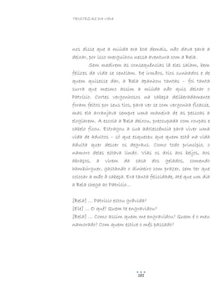 TRISTEZAS DA VIDA
101
nos disse que a miúda era boa demais, não dava para a
deixar, por isso mergulhou nessa aventura com a Bela.
Sem medirem as consequências lá eles saíam, bem
felizes da vida se sentiam. De irmãos, tios cunhados e de
quem quisesse dar, a Bela apanhou tantas – foi tanta
surra que mesmo assim a miúda não quis deixar o
Patrício. Cortes vergonhosos na cabeça deliberadamente
foram feitos por seus tios, para ver se com vergonha ficasse,
mas ela arranjava sempre uma maneira de as pessoas a
elogiarem. A escola a Bela deixou, preocupada com roupas e
cabelo ficou. Estragou a sua adolescência para viver uma
vida de adultos – só que esqueceu que quem está na vida
adulta quer descer os degraus. Como todo princípio, o
namoro deles estava lindo. Vias os dois aos beijos, aos
abraços, a virem da casa dos gelados, comendo
hambúrguer, gastando o dinheiro com prazer, sem ter que
colocar a mão à cabeça. Era tanta felicidade, até que um dia
a Bela chega ao Patrício…
[Bela] … Patrício estou grávida?
[Ele] … O quê? Quem te engravidou?
[Bela] … Como assim quem me engravidou? Quem é o meu
namorado? Com quem estive o mês passado?
 