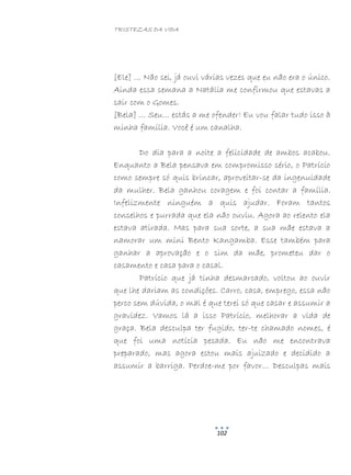 TRISTEZAS DA VIDA
102
[Ele] … Não sei, já ouvi várias vezes que eu não era o único.
Ainda essa semana a Natália me confirmou que estavas a
sair com o Gomes.
[Bela] … Seu… estás a me ofender! Eu vou falar tudo isso à
minha família. Você é um canalha.
Do dia para a noite a felicidade de ambos acabou.
Enquanto a Bela pensava em compromisso sério, o Patrício
como sempre só quis brincar, aproveitar-se da ingenuidade
da mulher. Bela ganhou coragem e foi contar a família.
Infelizmente ninguém a quis ajudar. Foram tantos
conselhos e purrada que ela não ouviu. Agora ao relento ela
estava atirada. Mas para sua sorte, a sua mãe estava a
namorar um mini Bento Kangamba. Esse também para
ganhar a aprovação e o sim da mãe, prometeu dar o
casamento e casa para o casal.
Patrício que já tinha desmarcado, voltou ao ouvir
que lhe dariam as condições. Carro, casa, emprego, essa não
perco sem dúvida, o mal é que terei só que casar e assumir a
gravidez. Vamos lá a isso Patrício, melhorar a vida de
graça. Bela desculpa ter fugido, ter-te chamado nomes, é
que foi uma notícia pesada. Eu não me encontrava
preparado, mas agora estou mais ajuizado e decidido a
assumir a barriga. Perdoe-me por favor… Desculpas mais
 