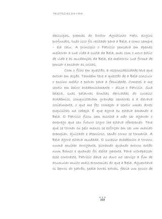 TRISTEZAS DA VIDA
103
desculpas, poemas do Doctor Agostinho Neto, elogios
profundos, tudo isso foi recitado para a Bela, e como sempre
– ela caiu. A principio o Patrício pensava em apenas
melhorar a sua vida a custa da Bela, mas com o novo estilo
de vida e as mudanças da Bela, ele melhorou sua forma de
pensar e encarar as coisas.
Com o filho em questão, a responsabilidade teve que
entrar em acção. Também teve a questão de a Bela concluir
o ensino médio e entrar para a faculdade. Comecei a me
sentir em baixo academicamente – disse o Patrício. Sua
beleza, suas palavras bonitas derivadas do sucesso
académico, conquistavam grandes senhores e a elevava
socialmente, o que me fez começar a sentir umas dores
esquisitas na cabeça. É que agora eu estava amando a
Bela. O Patrício ficou sem escolha a não ser agarrar o
emprego que seu futuro sogro lhe estava oferecendo. Teve
que se tornar ou pelo menos se esforçar em ser um marido
exemplar, ajuizado e atencioso, senão corno se tornaria. A
Bela agora estava mudada. O sucesso académico a tornou
numa mulher arrogante, piorando quando entrou então
num Banco e quando foi eleita gerente. Para ultrapassar
esse contraste, Patrício dava no duro no serviço a fim de
acumular muito mais economias do que a Bela. Aguentava
os berros do patrão, pedia horas extras, fazia um pouco de
 