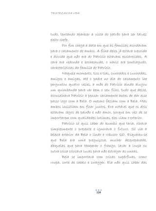 TRISTEZAS DA VIDA
104
tudo, tentando aparecer a vista do patrão para ser talvez
eleito chefe.
Por fim chega a data em que as famílias acordaram
para o casamento de ambos. A filha deles já estava crescida
e dúvida que não era do Patrício estavam esclarecidas. A
cara era redonda e bochechuda, o nariz era pontiagudo,
características da família do Patrício.
Naquele momento, tios e tias, cunhados e cunhadas,
amigos e amigas, até o padre no dia do casamento lhe
perguntou quatro vezes, a mãe do Patrício ainda alugou
um quimbanda para ver bem o seu filho, tudo que desse,
aconselhava Patrício a pensar seriamente antes de dar esse
passo logo com a Bela. O mesmo faziam com a Bela. Mas
ambos insistiam em ficar juntos. Era notável que os dois
estavam cegos de paixão e não amor, porque em vez de se
importarem com qualidades íntimas, eles viam o exterior.
Patrício só quis saber do kumbú que teria, olhava
simplesmente o presente e ignorava o futuro. Só via a
beleza exterior da Bela o lindo e robusto QO. Esqueceu-se
que Bela era uma preguiçosa, mulher despreparada,
daquelas que para temperar o frango, lavar a louça ou
outra coisa colocava luvas para não estragar as unhas.
Bela se importava com coisas supérfluas, como
roupa, corte de cabelo e swagger. Ela não quis saber das
 