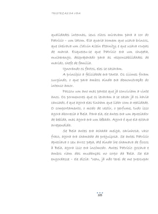 TRISTEZAS DA VIDA
105
qualidades internas, seus olhos miravam para a cor do
Patrício – um latom. Ela queria homem que usava brincos,
que cheirava um Calvin Klein Eternity, e que usava roupas
de marca. Esqueceu-se que Patrício era um chupeta,
mulherengo, despreparado para as responsabilidades de
marido, chefe de família.
Ignorando os factos, eles se casaram.
A princípio a felicidade era tanta. Os ciúmes foram
surgindo, o que para ambos ainda era demonstração do
intenso amor.
Passou um ano mas parece que já conviviam a vinte
anos. Os pormenores que os levaram a se casar já os havia
cansado, é que agora eles tinham que lidar com a realidade.
O comportamento, o modo de vestir, o perfume, tudo isso
agora aborrecia a Bela. Para ela, ele antes era um apreciador
de bebida, mas agora era um bêbado. Agora é que ela estava
arrependida.
Se Bela antes era achada meiga, carinhosa, vaso
fraco, agora era chamada de preguiçosa. Se antes Patrício
apreciava o seu arroz papa, até ainda lhe chamava de flocos
à Bela, agora isso era incómodo. Antes Patrício gozava e
ambos riam das mudanças no corpo da Bela. Se ela
engordasse – ele dizia: “Uau, já não terei de me preocupar
 