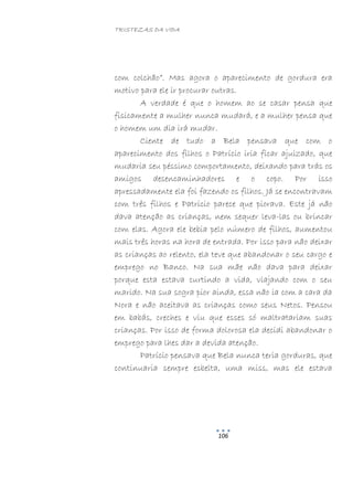 TRISTEZAS DA VIDA
106
com colchão”. Mas agora o aparecimento de gordura era
motivo para ele ir procurar outras.
A verdade é que o homem ao se casar pensa que
fisicamente a mulher nunca mudará, e a mulher pensa que
o homem um dia irá mudar.
Ciente de tudo a Bela pensava que com o
aparecimento dos filhos o Patrício iria ficar ajuizado, que
mudaria seu péssimo comportamento, deixando para trás os
amigos desencaminhadores e o copo. Por isso
apressadamente ela foi fazendo os filhos. Já se encontravam
com três filhos e Patrício parece que piorava. Este já não
dava atenção as crianças, nem sequer leva-las ou brincar
com elas. Agora ele bebia pelo número de filhos, aumentou
mais três horas na hora de entrada. Por isso para não deixar
as crianças ao relento, ela teve que abandonar o seu cargo e
emprego no Banco. Na sua mãe não dava para deixar
porque esta estava curtindo a vida, viajando com o seu
marido. Na sua sogra pior ainda, essa não ia com a cara da
Nora e não aceitava as crianças como seus Netos. Pensou
em babás, creches e viu que esses só maltratariam suas
crianças. Por isso de forma dolorosa ela decidi abandonar o
emprego para lhes dar a devida atenção.
Patrício pensava que Bela nunca teria gorduras, que
continuaria sempre esbelta, uma miss, mas ele estava
 