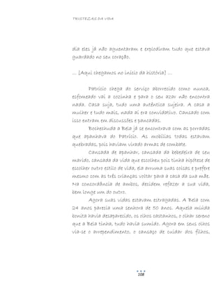 TRISTEZAS DA VIDA
108
dia eles já não aguentaram e explodiram tudo que estava
guardado no seu coração.
… [Aqui chegamos no início da história] …
Patrício chega do serviço aborrecido como nunca,
esfomeado vai a cozinha e para o seu azar não encontra
nada. Casa suja, tudo uma autêntica sujeira. A casa a
mulher e tudo mais, nada aí era convidativo. Cansado com
isso entram em discussões e pancadas.
Bochechuda a Bela já se encontrava com as porradas
que apanhava do Patrício. As mobílias todas estavam
quebradas, pois haviam virado armas de combate.
Cansada de apanhar, cansada da bebedeira de seu
marido, cansada da vida que escolheu pois tinha hipótese de
escolher outro estilo de vida, ela arruma suas coisas e prefere
mesmo com as três crianças voltar para a casa da sua mãe.
Na concordância de ambos, decidem refazer a sua vida,
bem longe um do outro.
Agora suas vidas estavam estragadas. A Bela com
24 anos parecia uma senhora de 50 anos. Aquela miúda
bonita havia desaparecido, os olhos castanhos, o olhar sereno
que a Bela tinha, tudo havia sumido. Agora em seus olhos
via-se o arrependimento, o cansaço de cuidar dos filhos,
 