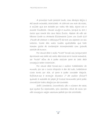 TRISTEZAS DA VIDA
12
A princípio tudo parecia lindo, com abraços beijos e
até sendo mimado, acariciado. A vida era um mar de rosas,
a miúda que era achada por todos tão bela, agora era a
minha Cinderela. Causei inveja a muitos, porque eu era o
único que comia dos seus belos frutos. Apesar de não ser
tãooooo linda ou atraente fisicamente [com um lindo Q.O
(“modo de chamar o rabiosque”)] ela era um espanto no seu
interior, tinha das mais lindas qualidades que todo
homem gosta de contemplar acompanhado com grande
sentido de humor.
Por causa dela o mais “truta” tornei-me, porque para
aproximar-me cada vez mais dela essa era a única maneira,
ser “truta” afim de a poder explicar para ao lado dela
conseguir estar e acariciar.
Por causa dela tornei-me o melhor trabalhador do
mundo, por ser o único disposto a dar de tudo, trabalhava
vinte horas por dia, só para a poder conceder alegria.
Esfolava-me a arranjar dinheiro (“ da melhor forma”)
quando a mesada do papai já tivesse terminado para poder
concretizar todos desejos por ela sonhado.
Sofri zombaria, incontáveis são o número de vezes
que quase fui espancado, pois sentiam raiva de mim por
não conseguir negar nenhum pedido por ela solicitado.
 