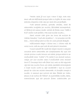 TRISTEZAS DA VIDA
13
Tantas vezes já ouvi que o amor é cego, mas meu
amor não era deficiente porque todos os órgãos do meu corpo
estavam dispostos a dar cem por cento de sua perfeição.
Tudo parecia paraíso, grandes cambas, casal de
namorados invejados por muitos, felicidade incomparável,
só faltava era mesmo andar vestido de folhas como “Adão e
Eva”; enfim tudo perfeito. Mas essa mulher mudou...
Senti minha vida girar em torno da música do
Matias Damásio “Você não acreditou”... No princípio era tão
bom…, tanto esforço para no fim ter uma grande decepção.
Infelizmente chega o último ano, o último mês de
nosso curso, mês em que tudo de mal passa a acontecer.
Numa manhã tão linda ela chega a escola e naquela
conversa entre namorados ela simplesmente diz que iria
colocar pircins e mais brincos na orelha, porque estava a ser
confundida como “ovelha” [“A ovelha é um animal manso,
meigo, por isso muitas vezes é confundido como animal
burro”]. Convenço-lhe a não fazer isso, mas no dia seguinte
vejo-lhe com muitos furos na orelha, penteado extravagante
e roupa muito curta ou seja imoderada o que eu nunca
pensei ter visto em minha namorada. A situação começa a
mudar, a menina que outrora era bem falada por todos,
passou a ser motivo de “fofoca”, as qualidades lindas, belas,
maravilhosas que ela possuía foram substituídas por
 