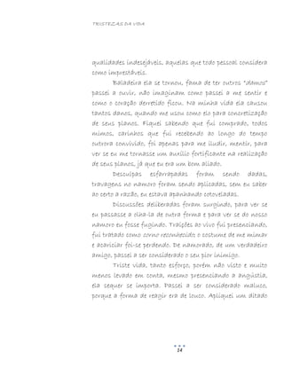 TRISTEZAS DA VIDA
14
qualidades indesejáveis, aquelas que todo pessoal considera
como imprestáveis.
Baladeira ela se tornou, fama de ter outros “damos”
passei a ouvir, não imaginam como passei a me sentir e
como o coração derretido ficou. Na minha vida ela causou
tantos danos, quando me usou como elo para concretização
de seus planos. Fiquei sabendo que fui comprado, todos
mimos, carinhos que fui recebendo ao longo do tempo
outrora convivido, foi apenas para me iludir, mentir, para
ver se eu me tornasse um auxílio fortificante na realização
de seus planos, já que eu era um bom aliado.
Desculpas esfarrapadas foram sendo dadas,
travagens no namoro foram sendo aplicadas, sem eu saber
ao certo a razão, eu estava apanhando cotoveladas.
Discussões deliberadas foram surgindo, para ver se
eu passasse a olha-la de outra forma e para ver se do nosso
namoro eu fosse fugindo. Traições ao vivo fui presenciando,
fui tratado como corno reconhecido; o costume de me mimar
e acariciar foi-se perdendo. De namorado, de um verdadeiro
amigo, passei a ser considerado o seu pior inimigo.
Triste vida, tanto esforço, porém não visto e muito
menos levado em conta, mesmo presenciando a angústia,
ela sequer se importa. Passei a ser considerado maluco,
porque a forma de reagir era de louco. Apliquei um ditado
 