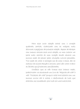 TRISTEZAS DA VIDA
20
Para essa nova relação entrei com o coração
quebrado, partido, cicatrizado com as mágoas mais
dolorosas e pegajosas da primeira relação. Apesar de abraçar
com imenso carinho essa nova relação, no meu interior na
parte mais restrita do meu coração ainda reinava um
enorme medo de passar pelas situações outrora passadas.
Tive medo de voltar a entregar-me de corpo e alma, dar ao
máximo de minha atenção e carinho, para não voltar a abrir
as feridas que já estavam semifechadas.
Confesso que se não tivesse esse intenso medo,
poderia estar vos escrevendo um livro de “Alegrias da vida” e
não “Tristezas da vida” porque a esta hora estaria com um
enorme sorriso até a orelha, e desfrutando de tudo que
estariam me concedendo, pois tudo era uma maravilha.
 
