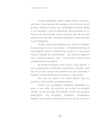TRISTEZAS DA VIDA
21
Mulher esplêndida, esbelta criação de Deus que levou
sete dias, e que quando foi entregue a sua família trouxe
enormes alegrias. Mulher com qualidades excelentes desde
a sua concepção e que foi aplicando, demonstrando-as no
decorrer de sua evolução. Mulher de dotes, boa de cozinha,
perfeita dona de casa, verdadeira ajudante e acima de tudo
muito inteligente.
Mulher linda que quebrava com todos os sistemas
de segurança só com o seu passar – Se passasse próximo a
uma agência móvel, o sistema caia, porque só o seu passar
tirava a atenção dos funcionários – que ficavam perplexos
com a tamanha beleza, com o monumento histórico que
contemplavam com alegria.
Se passasse próximo a um banco, o pior gatuno, o
mais inexperiente, do dia para noite ficava o homem mais
rico do mundo, porque ela quebrava na sua totalidade a
atenção e concentração dos funcionários e seguranças.
Mas não era apenas sua beleza exterior que me
encantou, mas também sua beleza interior.
Mulher com qualidades excelentes, apreciadas por
todos a sua volta. Ao contrário da mulher da primeira
relação, ela era por todos bem falada, tinha uma excelente
bibliografia. Era amigável, verdadeira companheira
daquela que primeiro zela pelo bem-estar do seu próximo e
 
