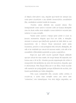 TRISTEZAS DA VIDA
22
só depois olha para o seu, aquela que tenta ler sempre seu
rosto para visualizar o seu estado humorístico, conselheira
fiel, verdadeira costela tirada do homem.
Muitas vezes deitado em minha cama, fico
imaginando como seria a minha vida se tivesse abraçado
com as duas mãos essa relação e como estaria a minha paz
interior e o meu coração.
Tentei lutar contra o tempo para voltar a viver os
poucos momentos alegres que tive na vida, a atenção,
carinho e mimos que desfrutei quando ao lado dela eu me
encontrava. Se o futuro fosse previsível para seres
humanos, previa-o e me protegeria das actuais decepções, de
não a ter aceitado por causa do enorme medo, e de não a ter
concedido a felicidade merecida no grau superlativo.
Digo-vos que sofri muito quando fiquei sabendo
que por causa do meu medo, do longo tempo de resposta, ela
trocou-me, e lá se foi. Minhas poucas esperanças de voltar a
conquistar-lhe perderam-se, pois ela encontrou alguém que
a valorizasse. Mas fiquei feliz por a ver feliz. Essa mulher
não merecia ser praguejada, porque diferente de muitas, ela
tinha qualidades por todos desejados.
Mas num inesperado dia, nossas vidas voltam a
cruzar-se, e sinto meu coração como um carro sem
“rolantim”, aos tremeliques. Nos dois beijos sagrados, no
 