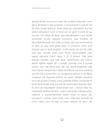 TRISTEZAS DA VIDA
23
quente abraço que houve, senti seu coração borbulhar, como
água fervendo a cem porcento, e lá enxerguei o quanto ela
de mim ainda gostava. Suas palavras mostraram que ela
estava disposta a tudo, só para me ver girar a volta de seu
mundo. Foi capaz de dizer que abandonaria o seu actual
namorado ainda naquele momento, que trocaria de
faculdade batendo com todos os testes rijos que encontrasse,
só para ao meu lado poder estar. A primeira vista, para
alguém que só quer engatar, e não pensa nos pró da vida,
essa sem dúvida seria uma ótima oportunidade, nem
sequer pensaria “zero” vezes, e já lá estaria. Mas para
alguém sensato, que zela pelos sentimentos dos outros,
decidi rejeitar apesar de o coração guerrear com a minha
mente, mas não dava, pois não me sentia preparado, não
seria aquele companheiro capaz de oferecer um bom presente
quando fosse necessário, se conseguisse leva-la a um Belas
shopping dia seguinte estaria na maior aflição chorando
em tudo quanto é canto, e com grandes bolhas na planta do
pé de tanto andar a pé, por não ter grana para apanhar táxi.
Eu era um desgraçado comparando com o actual dela. Eu
raramente andava de táxi, o meu transporte indispensável,
infalível e constantemente usado eram os meus pés,
enquanto o actual dela tinha uma máquina movível de
cinco rodas, nem sei bem se posso chamar de carro. Ele
 