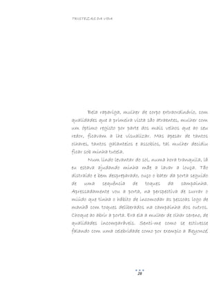TRISTEZAS DA VIDA
28
Bela rapariga, mulher de corpo extraordinário, com
qualidades que a primeira vista são atraentes, mulher com
um óptimo registo por parte dos mais velhos que ao seu
redor, ficavam a lhe visualizar. Mas apesar de tantos
olhares, tantos galanteios e assobios, tal mulher decidiu
ficar sob minha tutela.
Num lindo levantar do sol, numa hora tranquila, lá
eu estava ajudando minha mãe a lavar a louça. Tão
distraído e bem despreparado, ouço o bater da porta seguido
de uma sequência de toques da campainha.
Apressadamente vou a porta, na perspectiva de surrar o
miúdo que tinha o hábito de incomodar as pessoas logo de
manhã com toques deliberados na campainha dos outros.
Choque ao abrir a porta. Era ela a mulher de olhar sereno, de
qualidades incomparáveis. Senti-me como se estivesse
falando com uma celebridade como por exemplo a Beyoncé,
 
