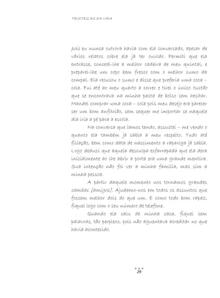 TRISTEZAS DA VIDA
29
pois eu nunca outrora havia com ela conversado, apesar de
vários relatos sobre ela já ter ouvido. Permiti que ela
entrasse, concedi-lhe a melhor cadeira de meu quintal, e
preparei-lhe um copo bem fresco com o melhor sumo da
compal. Ela recusou o sumo e disse que preferia uma coca –
cola. Fui até ao meu quarto a correr e tirei o único tustão
que se encontrava na minha pasta de bolso sem hesitar.
Mandei comprar uma coca – cola pois meu desejo era parecer
ser um bom anfitrião, sem sequer me importar se naquele
dia iria a pé para a escola.
Na conversa que íamos tendo, assustei – me vendo o
quanto ela também já sabia a meu respeito. Tudo até
filiação, bem como data de nascimento a rapariga já sabia.
Logo deduzi que aquela desculpa esfarrapada que ela dera
inicialmente ao lhe abrir a porta era uma grande mentira.
Sua intenção não foi ver a minha família, mas sim a
minha pessoa.
A partir daquele momento nos tornamos grandes
cambas [amigos]. Ajudamo-nos em todos os assuntos que
fossem melhor dois do que um. E como todo bom rapaz,
fiquei logo com o seu número de telefone.
Quando ela saiu de minha casa, fiquei sem
palavras, tão perplexo, pois não aguentava acreditar no que
havia acontecido.
 