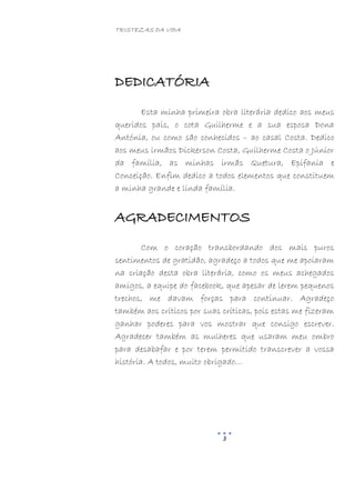 TRISTEZAS DA VIDA
3
DEDICATÓRIA
Esta minha primeira obra literária dedico aos meus
queridos pais, o cota Guilherme e a sua esposa Dona
Antónia, ou como são conhecidos – ao casal Costa. Dedico
aos meus irmãos Dickerson Costa, Guilherme Costa o Júnior
da família, as minhas irmãs Quetura, Epifania e
Conceição. Enfim dedico a todos elementos que constituem
a minha grande e linda família.
AGRADECIMENTOS
Com o coração transbordando dos mais puros
sentimentos de gratidão, agradeço a todos que me apoiaram
na criação desta obra literária, como os meus achegados
amigos, a equipe do facebook, que apesar de lerem pequenos
trechos, me davam forças para continuar. Agradeço
também aos críticos por suas críticas, pois estas me fizeram
ganhar poderes para vos mostrar que consigo escrever.
Agradecer também as mulheres que usaram meu ombro
para desabafar e por terem permitido transcrever a vossa
história. A todos, muito obrigado…
 