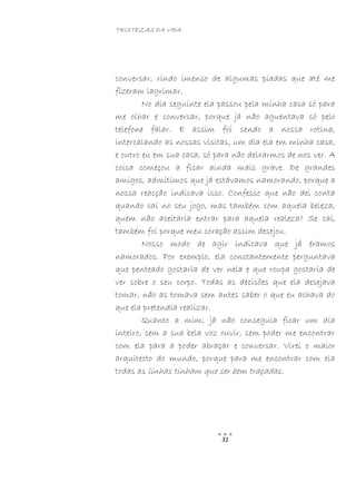 TRISTEZAS DA VIDA
31
conversar, rindo imenso de algumas piadas que até me
fizeram lagrimar.
No dia seguinte ela passou pela minha casa só para
me olhar e conversar, porque já não aguentava só pelo
telefone falar. E assim foi sendo a nossa rotina,
intercalando as nossas visitas, um dia ela em minha casa,
e outro eu em sua casa, só para não deixarmos de nos ver. A
coisa começou a ficar ainda mais grave. De grandes
amigos, admitimos que já estávamos namorando, porque a
nossa reacção indicava isso. Confesso que não dei conta
quando caí no seu jogo, mas também com aquela beleza,
quem não aceitaria entrar para aquela realeza? Se caí,
também foi porque meu coração assim desejou.
Nosso modo de agir indicava que já éramos
namorados. Por exemplo, ela constantemente perguntava
que penteado gostaria de ver nela e que roupa gostaria de
ver sobre o seu corpo. Todas as decisões que ela desejava
tomar, não as tomava sem antes saber o que eu achava do
que ela pretendia realizar.
Quanto a mim, já não conseguia ficar um dia
inteiro, sem a sua bela voz ouvir, sem poder me encontrar
com ela para a poder abraçar e conversar. Virei o maior
arquitecto do mundo, porque para me encontrar com ela
todas as linhas tinham que ser bem traçadas.
 