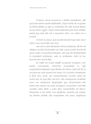 TRISTEZAS DA VIDA
32
Tivemos vários encontros e saídas agradáveis. Até
que tudo estava sendo esplêndido, lógico antes de surgirem
as dificuldades ou seja os malembes da vida, porque apesar
de me sentir hyper, mega, tetra preparado para essa relação,
parece que esse não era o momento certo. Vou dizer-vos o
porquê...
A tanto ouvimos, que mulher bonita é que nem carro
velho; e vou concordar com isso.
Um carro velho apresenta vários problemas, dá dor de
cabeça e muitas frustrações na vida. Uma mulher bonita de
igual modo só concede problemas, não que ela directamente
te concederá problemas, mas os problemas virão ao teu
encontro por causa dela.
Do nada na nossa relação surgiram invejosos, com
boatos provocantes. Histórias inventadas ou seja
imaginárias daquelas que deixam de rastos, sobre ela foi se
ouvindo em tudo quanto era canto. Os vizinhos começaram
a ficar com raiva, seu comportamento muitas vezes foi
muito pior do que cães raivosos, não conseguiam acreditar
como um magricela, desgraçado que inicialmente não
tinha nem sequer um popó, conseguiu conquistar uma das
miúdas mais belas e mais bem comportadas do bairro.
Passaram a me tratar com desdenho, quando me vissem
me davam olhada, não respondiam aos meus respeitosos
 