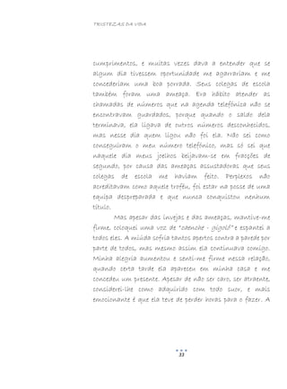 TRISTEZAS DA VIDA
33
cumprimentos, e muitas vezes dava a entender que se
algum dia tivessem oportunidade me agarrariam e me
concederiam uma boa porrada. Seus colegas de escola
também foram uma ameaça. Era hábito atender as
chamadas de números que na agenda telefónica não se
encontravam guardados, porque quando o saldo dela
terminava, ela ligava de outros números desconhecidos,
mas nesse dia quem ligou não foi ela. Não sei como
conseguiram o meu número telefónico, mas só sei que
naquele dia meus joelhos beijavam-se em fracções de
segundo, por causa das ameaças assustadoras que seus
colegas de escola me haviam feito. Perplexos não
acreditavam como aquele troféu, foi estar na posse de uma
equipa despreparada e que nunca conquistou nenhum
título.
Mas apesar das invejas e das ameaças, mantive-me
firme, coloquei uma voz de “caenche - gigolô” e espantei a
todos eles. A miúda sofria tantos apertos contra a parede por
parte de todos, mas mesmo assim ela continuava comigo.
Minha alegria aumentou e senti-me firme nessa relação,
quando certa tarde ela apareceu em minha casa e me
concedeu um presente. Apesar de não ser caro, ser atraente,
considerei-lhe como adquirido com todo suor, e mais
emocionante é que ela teve de perder horas para o fazer. A
 