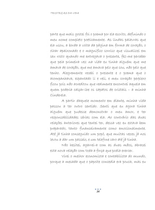 TRISTEZAS DA VIDA
34
parte que mais gostei foi o poema por ela escrito, definindo o
meu nome completo poeticamente. As lindas palavras que
ela usou, a borda a volta da página em forma de coração, o
olhar apaixonado e o magnífico sorriso que visualizei em
seu rosto quando me entregava o presente, fez-me perceber
que pela primeira vez na vida eu tinha alguém que me
amava de coração, que me amava pelo que sou, não pelo que
tenho. Alegremente recebi o presente e o poema que o
acompanhava, espantado li e reli, e meu coração perplexo
ficou pois não acreditou que realmente encontrei aquela em
quem poderia calçar-lhe os sapatos de cristais – a minha
Cinderela.
A partir daquele momento em diante, minha vida
passou a ter outro sentido. Senti que eu agora tinha
alguém que pudesse demonstrar o meu amor, e ter
responsabilidades sérias com ela. Ao contrário das duas
relações anteriores que tentei ter, dessa vez eu estava bem
preparado, tanto financeiramente como emocionalmente.
Até já tinha conseguido um popó, que muitas vezes já nos
levou a dar um passeio, e um telefone caro até já tinha.
Não hesitei, agarrei-a com as duas mãos, abracei
esta nova relação com toda a força que podia exercer.
Virei o melhor economista e contabilista do mundo,
porque a mesada que o papoite concedia era pouca, mas eu
 