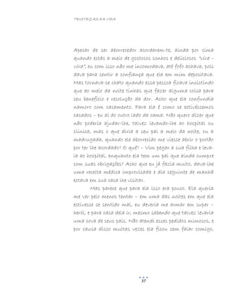 TRISTEZAS DA VIDA
37
Apesar de ser aborrecedor acordarem-te, ainda por cima
quando estás a meio de gostosos sonhos e deliciosos “vira –
vira”, eu com isso não me incomodava, até fofo achava, pois
dava para sentir a confiança que ela em mim depositava.
Mas tornava-se chato quando essa pessoa ficava insistindo
que ao meio da noite tinhas que fazer alguma coisa para
seu benefício e resolução da dor. Acho que ela confundia
namoro com casamento. Para ela é como se estivéssemos
casados – eu aí do outro lado da cama. Não quero dizer que
não poderia ajudar-lhe, talvez levando-lhe ao hospital ou
clínica, mas o que diria a seu pai a meio da noite, ou a
madrugada, quando ele aborrecido me viesse abrir o portão
por ter lhe acordado? O quê? – Vim pegar a sua filha e leva-
la ao hospital, enquanto ela tem um pai que ainda cumpre
com suas obrigações? Acho que eu já fazia muito, dava-lhe
uma receita médica improvisada e dia seguinte de manhã
estava em sua casa lhe visitar.
Mas parece que para ela isso era pouco. Ela queria
me ver pelo menos tentar – em uma das noites em que ela
estivesse se sentido mal, eu deveria me armar em super –
herói, e para casa dela ir, mesmo sabendo que talvez levaria
uma sova de seus pais. Não atendi esses pedidos mimosos, e
por causa disso muitas vezes ela ficou sem falar comigo,
 
