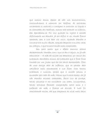 TRISTEZAS DA VIDA
42
que mesmo assim apesar de não nos encontrarmos,
continuávamos a namorar por telefone. Aí entraram
novamente os maiorais e começam a controlar os toques e
as chamadas dos telefones, mesmo este estando no silêncio,
eles apercebiam-se. Por isso quando eu ligava a miúda
dificilmente me atendia. Já era difícil a ver, ainda ficava
semanas sem a sua bela voz ouvir. Quando atendia a
conversa era muito rápida, naquele despacho e muitas vezes
em códigos, o que tornava ainda mais complicado.
Deu para sentir que o afecto amoroso estava
desaparecendo, também com o que se deu a seguir, eu já não
admiraria! – A mãe da miúda me detestava, por causa dos
problemas abordados acima, ela pretendia que a filha fosse
tomada por um jovem que ela lhe havia apresentado, filho
de uma amiga dela de infância, que ao parecer dela
satisfaria mais plenamente a sua filha. Com tantos
problemas e rumores, parece que a miúda passou a
enveredar pelo lado da mãe. Mesmo que tivesse espaço, ela já
não atendia minhas chamadas, fazia isso de pirraça,
talvez passasse a me considerar um chato, insuportável,
talvez estivesse fazendo comparações entre mim e o
preferido da mãe, e ficasse na dúvida. E tudo foi
caminhando assim, até que chegamos ao nível mais baixo
 