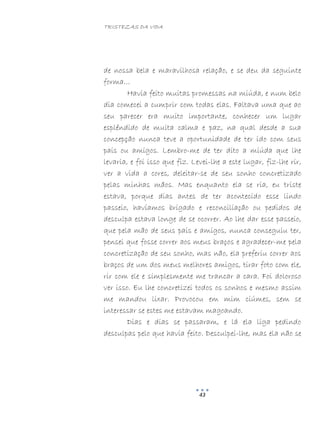 TRISTEZAS DA VIDA
43
de nossa bela e maravilhosa relação, e se deu da seguinte
forma…
Havia feito muitas promessas na miúda, e num belo
dia comecei a cumprir com todas elas. Faltava uma que ao
seu parecer era muito importante, conhecer um lugar
esplêndido de muita calma e paz, na qual desde a sua
concepção nunca teve a oportunidade de ter ido com seus
pais ou amigos. Lembro-me de ter dito a miúda que lhe
levaria, e foi isso que fiz. Levei-lhe a este lugar, fiz-lhe rir,
ver a vida a cores, deleitar-se de seu sonho concretizado
pelas minhas mãos. Mas enquanto ela se ria, eu triste
estava, porque dias antes de ter acontecido esse lindo
passeio, havíamos brigado e reconciliação ou pedidos de
desculpa estava longe de se ocorrer. Ao lhe dar esse passeio,
que pela mão de seus pais e amigos, nunca conseguiu ter,
pensei que fosse correr aos meus braços e agradecer-me pela
concretização de seu sonho, mas não, ela preferiu correr aos
braços de um dos meus melhores amigos, tirar foto com ele,
rir com ele e simplesmente me trancar a cara. Foi doloroso
ver isso. Eu lhe concretizei todos os sonhos e mesmo assim
me mandou lixar. Provocou em mim ciúmes, sem se
interessar se estes me estavam magoando.
Dias e dias se passaram, e lá ela liga pedindo
desculpas pelo que havia feito. Desculpei-lhe, mas ela não se
 
