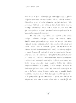 TRISTEZAS DA VIDA
44
dava conta que minha confiança estava perdendo. A partir
daquele momento não houve mais saída, porque a mamã
dela deixou de ser detective e bancou a própria DENIC. Tudo
serrado, e ficamos só por telefone. Com tudo isso a ocorrer,
conseguimos ver que nossa relação tinha ido pelos ares, até
que conseguimos assumir que havíamos chegado ao fim de
tudo, embora de modo trágico…
No dia mais importante da minha vida, meus
amigos, minhas amigas, colegas de séculos, meus
familiares me parabenizam por mais um ano de vida, mas
a pessoa que eu mais esperava, nem um liga só sequer me
envia. Dormi com o telefone ligado, na expectativa de
atender a uma chamada matinal, sentir o vibrar do telefone
as cinco da manhã, e atende-lo com um grande sorriso por
saber que seria a pessoa que o coração tanto desejava ouvir
sua linda voz… mas isso não aconteceu. Acordei ainda com
o rosto alegre pensando que talvez estivesse compondo um
lindo verso, daqueles que ocupam todas as folhas
disponibilizadas nos telefones, ou que estivesse a espera do
momento oportuno pois o clima em sua casa estava pior do
que o inferno… mas dou-me conta que a manhã havia
passado e nenhum sinal dela. Começo a mudar de clima –
de alegre passo a ficar preocupado – inicio uma sessão de
perguntas, pois sem nenhum sinal dela o coração já não
 