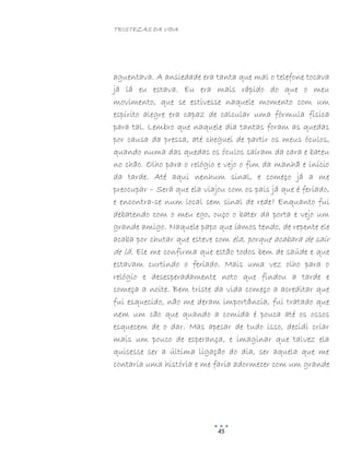 TRISTEZAS DA VIDA
45
aguentava. A ansiedade era tanta que mal o telefone tocava
já lá eu estava. Eu era mais rápido do que o meu
movimento, que se estivesse naquele momento com um
espírito alegre era capaz de calcular uma fórmula física
para tal. Lembro que naquele dia tantas foram as quedas
por causa da pressa, até cheguei de partir os meus óculos,
quando numa das quedas os óculos saíram da cara e bateu
no chão. Olho para o relógio e vejo o fim da manhã e início
da tarde. Até aqui nenhum sinal, e começo já a me
preocupar – Será que ela viajou com os pais já que é feriado,
e encontra-se num local sem sinal de rede? Enquanto fui
debatendo com o meu ego, ouço o bater da porta e vejo um
grande amigo. Naquele papo que íamos tendo, de repente ele
acaba por chutar que esteve com ela, porque acabara de sair
de lá. Ele me confirma que estão todos bem de saúde e que
estavam curtindo o feriado. Mais uma vez olho para o
relógio e desesperadamente noto que findou a tarde e
começa a noite. Bem triste da vida começo a acreditar que
fui esquecido, não me deram importância, fui tratado que
nem um cão que quando a comida é pouca até os ossos
esquecem de o dar. Mas apesar de tudo isso, decidi criar
mais um pouco de esperança, e imaginar que talvez ela
quisesse ser a última ligação do dia, ser aquela que me
contaria uma história e me faria adormecer com um grande
 