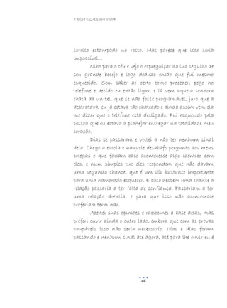 TRISTEZAS DA VIDA
46
sorriso estampado no rosto. Mas parece que isso seria
impossível…
Olho para o céu e vejo o espreguiçar da lua seguido de
seu grande bocejo e logo deduzo então que fui mesmo
esquecido. Sem saber ao certo como proceder, pego no
telefone e decido eu então ligar, e lá vem aquela senhora
chata da unitel, que se não fosse programável, juro que a
destratava, eu já estava tão chateado e ainda assim vem ela
me dizer que o telefone está desligado. Fui esquecido pela
pessoa que eu estava a planejar entregar na totalidade meu
coração.
Dias se passaram e voltei a não ter nenhum sinal
dela. Chego a escola e naquele desabafo pergunto aos meus
colegas o que fariam caso acontecesse algo idêntico com
eles, e num simples tiro eles respondem que não davam
uma segunda chance, que é um dia bastante importante
para uma namorada esquecer. E caso dessem uma chance a
relação passaria a ter falta de confiança. Passariam a ter
uma relação doentia, e para que isso não acontecesse
preferiam terminar.
Aceitei suas opiniões e raciocinei a base delas, mas
preferi ouvir ainda o outro lado, embora que com as provas
paupáveis isso não seria necessário. Dias e dias foram
passando e nenhum sinal até agora, até para lhe ouvir eu é
 