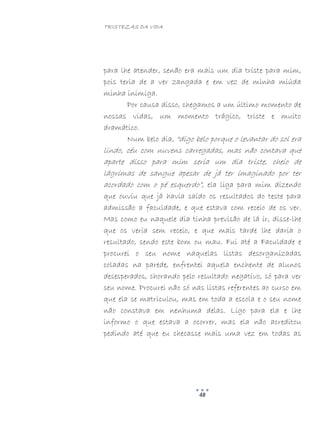 TRISTEZAS DA VIDA
48
para lhe atender, senão era mais um dia triste para mim,
pois teria de a ver zangada e em vez de minha miúda
minha inimiga.
Por causa disso, chegamos a um último momento de
nossas vidas, um momento trágico, triste e muito
dramático.
Num belo dia, “digo belo porque o levantar do sol era
lindo, céu com nuvens carregadas, mas não contava que
aparte disso para mim seria um dia triste, cheio de
lágrimas de sangue apesar de já ter imaginado por ter
acordado com o pé esquerdo”, ela liga para mim dizendo
que ouviu que já havia saído os resultados do teste para
admissão a faculdade, e que estava com receio de os ver.
Mas como eu naquele dia tinha previsão de lá ir, disse-lhe
que os veria sem receio, e que mais tarde lhe daria o
resultado, sendo este bom ou mau. Fui até a Faculdade e
procurei o seu nome naquelas listas desorganizadas
coladas na parede, enfrentei aquela enchente de alunos
desesperados, chorando pelo resultado negativo, só para ver
seu nome. Procurei não só nas listas referentes ao curso em
que ela se matriculou, mas em toda a escola e o seu nome
não constava em nenhuma delas. Ligo para ela e lhe
informo o que estava a ocorrer, mas ela não acreditou
pedindo até que eu checasse mais uma vez em todas as
 