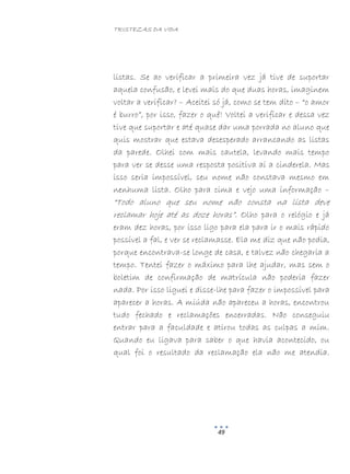 TRISTEZAS DA VIDA
49
listas. Se ao verificar a primeira vez já tive de suportar
aquela confusão, e levei mais do que duas horas, imaginem
voltar a verificar? – Aceitei só já, como se tem dito – “o amor
é burro”, por isso, fazer o quê! Voltei a verificar e dessa vez
tive que suportar e até quase dar uma porrada no aluno que
quis mostrar que estava desesperado arrancando as listas
da parede. Olhei com mais cautela, levando mais tempo
para ver se desse uma resposta positiva aí a cinderela. Mas
isso seria impossível, seu nome não constava mesmo em
nenhuma lista. Olho para cima e vejo uma informação –
“Todo aluno que seu nome não consta na lista deve
reclamar hoje até as doze horas”. Olho para o relógio e já
eram dez horas, por isso ligo para ela para ir o mais rápido
possível a fal, e ver se reclamasse. Ela me diz que não podia,
porque encontrava-se longe de casa, e talvez não chegaria a
tempo. Tentei fazer o máximo para lhe ajudar, mas sem o
boletim de confirmação de matrícula não poderia fazer
nada. Por isso liguei e disse-lhe para fazer o impossível para
aparecer a horas. A miúda não apareceu a horas, encontrou
tudo fechado e reclamações encerradas. Não conseguiu
entrar para a faculdade e atirou todas as culpas a mim.
Quando eu ligava para saber o que havia acontecido, ou
qual foi o resultado da reclamação ela não me atendia.
 