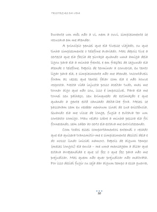 TRISTEZAS DA VIDA
50
Durante um mês não a vi, nem a ouvi, simplesmente se
recusava em me atender.
A princípio pensei que ela tivesse viajado, ou que
tinha simplesmente o telefone avariado. Mas depois tive a
certeza que ela fazia de pirraça quando uma amiga dela
ligou para ela a minha frente, e em frações de segundo ela
atende o telefone. Depois de terminar a conversa, eu tento
ligar para ela, e simplesmente não me atende. Incontáveis
foram as vezes que tentei falar com ela e não houve
resposta. Nesta vida injusta posso aceitar tudo, mas me
tornar algo que não sou, isso é impossível. Para ela me
tornei seu palhaço, seu brinquedo de estimação e que
quando a gente está cansado deita-lhe fora. Meses se
passaram sem eu receber nenhum sinal de sua existência.
Quando ela me visse de longe, fugia e evitava ter um
contacto comigo. Mau relato sobre a minha pessoa ela foi
fornecendo, sem saber ao certo ela estava me entristecendo.
Com todos esses comportamentos entendi o recado
que ela quisera transmitir-me e simplesmente desisti dela e
do nosso lindo inicial namoro. Depois de algum tempo
(meses longos) ela envia – me uma mensagem a dizer que
estava arrependida e que só fez o que fez para não me
prejudicar. Mas quem não quer prejudicar não maltrata.
Por isso decidi fugir ou seja dar algum tempo a essa guerra,
 