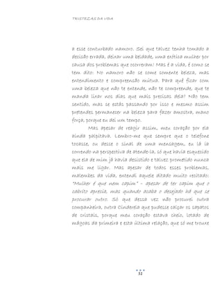 TRISTEZAS DA VIDA
51
a esse conturbado namoro. Sei que talvez tenha tomado a
decisão errada, deixar uma beldade, uma exótica mulher por
causa dos problemas que ocorreram! Mas é a vida, é como se
tem dito: No namoro não se come somente beleza, mas
entendimento e compreensão mútua. Para quê ficar com
uma beleza que não te entende, não te compreende, que te
manda lixar nos dias que mais precisas dela? Não tem
sentido, mas se estás passando por isso e mesmo assim
pretendes permanecer na beleza para fazer amostra, mano
força, porque eu dei um tempo.
Mas apesar de reagir assim, meu coração por ela
ainda palpitava. Lembro-me que sempre que o telefone
tocasse, ou desse o sinal de uma mensagem, eu lá ia
correndo na perspectiva de atende-la, só que havia esquecido
que ela de mim já havia desistido e talvez prometido nunca
mais me ligar. Mas apesar de todos esses problemas,
malembes da vida, entendi aquele ditado muito recitado:
“Mulher é que nem capim” – apesar de ter capim que o
cabrito aprecia, mas quando acaba o desejado há que se
procurar outro. Só que dessa vez não procurei outra
companheira, outra Cinderela que pudesse calçar os sapatos
de cristais, porque meu coração estava cheio, lotado de
mágoas da primeira e esta última relação, que só me trouxe
 