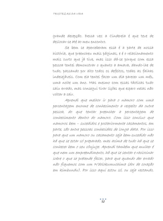 TRISTEZAS DA VIDA
52
grande decepção. Dessa vez a Cinderela é que teve de
deslocar-se até ao meu encontro.
Se bem se aperceberam essa é a parte de nossa
história, que preencheu mais páginas, e é o relacionamento
mais curto que já tive, mas isso dá-se porque com essa
pessoa tentei demonstrar o quanto a amava, dando-lhe de
tudo, passando por alto todos os defeitos, todas as falhas
indesejáveis. Com ela tentei fazer um dia parecer um mês,
uma noite um ano. Mas mesmo com essas tácticas tudo
saiu errado, mas consegui tirar lições que espero nelas não
voltar a cair.
Aprendi que melhor ir para o namoro com uma
percentagem enorme de conhecimento a respeito da outra
pessoa, do que tentar preencher a percentagem de
conhecimento dentro do namoro. Com isso concluo que
namoros bem – sucedidos e posteriormente casamentos, em
parte, são entre pessoas conhecidas de longa data. Por isso
para que um namoro ou casamento seja bem-sucedido não
há que se estar só preparado, mas acima de tudo há que se
conhecer bem o seu cônjuge. Aprendi também que mulher é
que nem um empreendimento, há que se sentar e raciocinar
sobre o que se pretende fazer, para que quando der errado
não fiquemos com um N’dolokumuchima (dor de coração
em kimbundu). Por isso aqui estou só, ou seja restando,
 