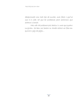 TRISTEZAS DA VIDA
53
decepcionado com todo tipo de mulher, mas fazer o quê se
isso é a vida, há que ter problemas para sentirmos que
estamos vivendo.
Mas não há problema pois bastou ir uma que quatro
surgiram. Se bem me lembro eu ainda estava na fase em
que era o gajo de gajas…
 