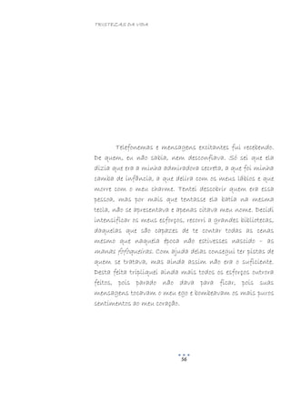 TRISTEZAS DA VIDA
56
Telefonemas e mensagens excitantes fui recebendo.
De quem, eu não sabia, nem desconfiava. Só sei que ela
dizia que era a minha admiradora secreta, a que foi minha
camba de infância, a que delira com os meus lábios e que
morre com o meu charme. Tentei descobrir quem era essa
pessoa, mas por mais que tentasse ela batia na mesma
tecla, não se apresentava e apenas citava meu nome. Decidi
intensificar os meus esforços, recorri a grandes bibliotecas,
daquelas que são capazes de te contar todas as cenas
mesmo que naquela época não estivesses nascido – as
manas fofoqueiras. Com ajuda delas consegui ter pistas de
quem se tratava, mas ainda assim não era o suficiente.
Desta feita tripliquei ainda mais todos os esforços outrora
feitos, pois parado não dava para ficar, pois suas
mensagens tocavam o meu ego e bombeavam os mais puros
sentimentos ao meu coração.
 