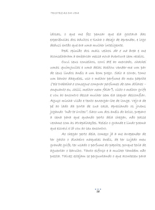 TRISTEZAS DA VIDA
58
idosas, o que me fez pensar que ela gostava das
experiências dos adultos e tinha o desejo de aprender, e logo
deduzi então que era uma mulher inteligente.
Pedi opinião dos mais velhos da e na área e me
aconselharam a embarcar nessa nova aventura sem receios.
Ouvi seus conselhos, corri até ao mercado, chachei
umas químguilas e uma delas aceitou vender-me um par
de seus lindos anéis a um bom preço. Saio a correr, tomo
um banho daqueles, uso o melhor perfume do meu papoite
(“ele trabalha e consegue comprar perfumes de cem dólares –
enquanto eu, chiiii, melhor nem falar”), visto o melhor grife
e vou ao encontro dessa mulher sem ela sequer desconfiar.
Aguço minha visão e tento enxergar-lhe de longe. Vejo-a de
pé ao lado da porta de sua casa, apreciando os jovens
jogando “não te irrites”. Saco um dos anéis do bolso, preparo
a cena para que quando perto dela chegar, não passe
vexame com as atrapalhações. Releio o grande e lindo poema
que escrevi e lá vou ao seu encontro.
Ao chegar perto dela, começo já a me arrepender de
ter gasto o dinheiro naqueles anéis, de ter sujado meu
grande grife, ter usado o perfume do papoite, porque teria de
aguentar o barulho. Tanto esforço e a mulher também não
presta. Talvez estejam se perguntando o que aconteceu para
 