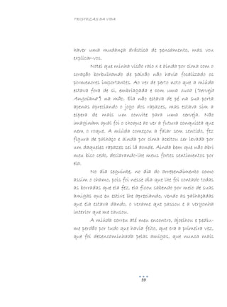TRISTEZAS DA VIDA
59
haver uma mudança drástica de pensamento, mas vou
explicar-vos.
Notei que minha visão raio x e ainda por cima com o
coração borbulhando de paixão não havia focalizado os
pormenores importantes. Ao ver de perto noto que a miúda
estava fora de si, embriagada e com uma cuca (“cerveja
Angolana”) na mão. Ela não estava de pé na sua porta
apenas apreciando o jogo dos rapazes, mas estava sim a
espera de mais um convite para uma cerveja. Não
imaginam qual foi o choque ao ver a futura conquista que
nem o roque. A miúda começou a falar sem sentido, fez
figura de palhaço e ainda por cima aceitou ser levada por
um daqueles rapazes sei lá aonde. Ainda bem que não abri
meu bico cedo, declarando-lhe meus fortes sentimentos por
ela.
No dia seguinte, no dia do arrependimento como
assim o chamo, pois foi nesse dia que lhe foi contado todas
as borradas que ela fez, ela ficou sabendo por meio de suas
amigas que eu estive lhe apreciando, vendo as palhaçadas
que ela estava dando, o vexame que passou e a vergonha
interior que me causou.
A miúda correu até meu encontro, ajoelhou e pediu-
me perdão por tudo que havia feito, que era a primeira vez,
que foi desencaminhada pelas amigas, que nunca mais
 