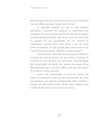 TRISTEZAS DA VIDA
6
deixando para trás tudo que encontraste ou que conseguiste
com sacrifícios enormes e longos anos de suor.
A segunda vertente em que a vida torna-se
lastimável, é quando vão surgindo os imprevistos nos
momentos em que pensavas que fossem de enorme alegria,
na perda da pessoa amada (seja ela por meio de uma morte,
ou quando há um rompimento em um namoro ou
casamento), quando olhas para frente e vês um triste
futuro antecipado (ou seja quando dás conta de que a tua
vida já está sendo escrita: “Pobreza e tristeza eterna”).
Nossa história desenrolar-se-á em algumas facetas e
vertentes da vida do homem em que existe a presença de
tristezas no rosto de quem por elas passa. Algumas delas
são presenciadas na perda das pessoas em quem foi-se
demonstrando amor, carinho e afecto, mas que nem sequer
foi levado em conta (namoro).
Outras são presenciadas no rosto da mulher que
depois do casamento sente que fez mal escolha, da jovem
que estragou sua vida por se engravidar cedo e escolher o
homem que não soube lhe dar o devido valor, respeito, amor
e interesse genuíno; por isso, essa é a história…
 
