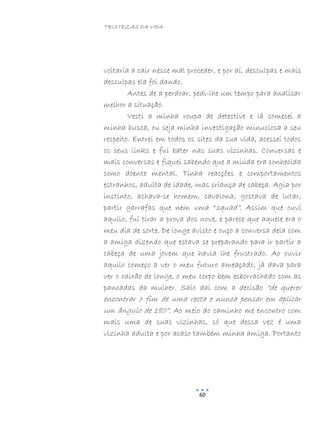 TRISTEZAS DA VIDA
60
voltaria a cair nesse mal proceder, e por aí, desculpas e mais
desculpas ela foi dando.
Antes de a perdoar, pedi-lhe um tempo para analisar
melhor a situação.
Vesti a minha roupa de detective e lá comecei a
minha busca, ou seja minha investigação minuciosa a seu
respeito. Entrei em todos os sites da sua vida, acessei todos
os seus links e fui bater nas suas vizinhas. Conversas e
mais conversas e fiquei sabendo que a miúda era conhecida
como doente mental. Tinha reacções e comportamentos
estranhos, adulta de idade, mas criança de cabeça. Agia por
instinto, achava-se homem, cavalona, gostava de lutar,
partir garrafas que nem uma “squad”. Assim que ouvi
aquilo, fui tirar a prova dos nove, e parece que aquele era o
meu dia de sorte. De longe avisto e ouço a conversa dela com
a amiga dizendo que estava se preparando para ir partir a
cabeça de uma jovem que havia lhe frustrado. Ao ouvir
aquilo começo a ver o meu futuro ameaçado, já dava para
ver o caixão de longe, o meu corpo bem esborrachado com as
pancadas da mulher. Saio daí com a decisão “de querer
encontrar o fim de uma recta e nunca pensar em aplicar
um ângulo de 180”. Ao meio do caminho me encontro com
mais uma de suas vizinhas, só que dessa vez é uma
vizinha adulta e por acaso também minha amiga. Portanto
 