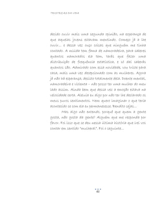 TRISTEZAS DA VIDA
61
decido ouvir mais uma segunda opinião, na esperança de
que aquelas jovens estavam mentindo. Começo já a lhe
ouvir… e dessa vez ouço coisas que ninguém me tinha
contado. A miúda tem fama de namoradeira, para saberes
quantos namorados ela tem, terás que fazer uma
distribuição de frequência estatística, e só daí saberás
quantos são. Admirado com essa novidade, vou triste para
casa, mais uma vez decepcionado com as mulheres. Agora
já não há esperança, desisto totalmente dela. Doente mental,
namoradeira e violenta – não posso ter uma mulher do meu
lado assim. Ainda bem que dessa vez a emoção estava na
velocidade certa. Aleluia eu digo por não ter lhe declarado os
meus puros sentimentos. Nem quero imaginar o que teria
acontecido se com ela eu permanecesse. Bendito sejas…
Mas algo não entendo, porquê que quem a gente
gosta, não gosta da gente? Alguém que me responda por
favor. Foi isso que se deu nessa última história que irei vos
contar em sentido “mulheral”. Foi o seguinte…
 