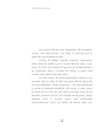 TRISTEZAS DA VIDA
64
Na minha vida de modo inesperado, não planejado,
surgiu uma bela mulher, com todos os quitutes que se
espera de uma excelente mulher.
Mulher de cabeça, alguém madura, responsável,
mais velha em idade e juízo e muito bela em corpo, e isso
posso vos dizer com certeza. Já que com as miúdas passei a
ter problemas, segui o conselho do Heavy C, quero uma
mulher mais velha, uma mais séria.
No mero acaso, de forma inexplicável viemos a nos
conhecer. Sem eu saber ao certo com quem falava, fiquei lhe
ouvindo desabafar. Tentei conquistar – lhe, mas parece que
a miúda só pretendia desabafar. Ela rasgou a capa, soltou
as folhas do livro da sua vida, deixou-me estar a par do seu
passado, presente e futuro. Em fracções de segundos, fiquei
sabendo como a mulher havia sido machucada
emocionalmente. Como um balão, ela estava cheia com
 