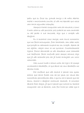 TRISTEZAS DA VIDA
66
pediu que eu fosse seu grande amigo e de mãos abertas
aceitei o emocionante convite, só não me apercebi que nesse
saco havia segundas intenções.
Sempre a tentei conquistar mas ela recusava, e como
é mais velha eu não persistia, pois poderia ser mau encarado
ou até perder a sua amizade, algo que o coração não
desejava.
Eu a encarava como amiga, mas houve momentos
que me fazia enlouquecer, ficar baralhado, sem saber mais
que posição eu realmente ocupava em seu coração. Apesar de
me rejeitar, reagia como se me quisesse. Constantemente
ligava, ficava aborrecida se não atendesse uma chamada
sua telefónica, fazia confusão para sempre sairmos algo
que já não entendia pois ela já tinha arranjado um outro
namorado.
Mas numa linda e calma noite, ela liga e lá começa
novamente a desabafar, só que dessa vez seus desabafos me
deixam triste.
Ela confessa que não amava a pessoa com quem
estava, que havia ficado com ele por pena, por causa das
incontáveis persistências dele, e que eu era a pessoa que ela
amou, amava e desejava continuar amando. A princípio
deveria ficar alegre, já que a pessoa que outrora eu tentara
conquistar veio se declarar, mas fico triste por saber que a
 