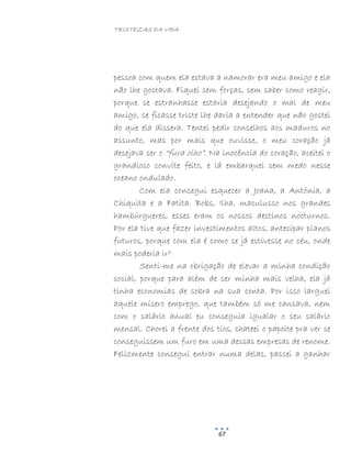 TRISTEZAS DA VIDA
67
pessoa com quem ela estava a namorar era meu amigo e ela
não lhe gostava. Fiquei sem forças, sem saber como reagir,
porque se estranhasse estaria desejando o mal de meu
amigo, se ficasse triste lhe daria a entender que não gostei
do que ela dissera. Tentei pedir conselhos aos maduros no
assunto, mas por mais que ouvisse, o meu coração já
desejava ser o “fura olho”. Na inocência do coração, aceitei o
grandioso convite feito, e lá embarquei sem medo nesse
oceano ondulado.
Com ela consegui esquecer a Joana, a Antónia, a
Chiquita e a Fatita. Bobs, Ilha, maculusso nos grandes
hambúrgueres, esses eram os nossos destinos nocturnos.
Por ela tive que fazer investimentos altos, antecipar planos
futuros, porque com ela é como se já estivesse no céu, onde
mais poderia ir?
Senti-me na obrigação de elevar a minha condição
social, porque para além de ser minha mais velha, ela já
tinha economias de sobra na sua conta. Por isso larguei
aquele mísero emprego, que também só me cansava, nem
com o salário anual eu conseguia igualar o seu salário
mensal. Chorei a frente dos tios, chateei o papoite pra ver se
conseguissem um furo em uma dessas empresas de renome.
Felizmente consegui entrar numa delas, passei a ganhar
 