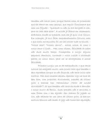 TRISTEZAS DA VIDA
70
também não havia como, porque tantas eram as promessas
que ela atava em meu pescoço, que aquilo funcionava que
nem um foguete – “querendo ou não, eu era obrigado a voar,
para ao lado dela estar”. A miúda já falava em casamento,
estávamos ainda no presente, mas ela já quis viver futuro.
Em crianças, já ouvi falar; empreendimentos futuros; mas
o que mais me assustou foi ver-lhe colocar tudo no plural: -
“Nossa casa”, “Nossos carros”… nossa, nossa, ai como o
nosso amor é lindo… Mas como dizem, felicidade do pobre
não dura muito tempo. Começaram a surgir alguns
pequenos demónios, surrando o nosso cupido e colocando
pedras no nosso amor, para ver se estragassem a nossa
felicidade.
Primeiro surgiu um ex da adolescência, o que havia
outrora lhe magoado muito, mas pronto acho que também o
devo agradecer porque se não fosse ele, não teria inicio esta
história. Mas esse canalha decidiu aparecer logo na hora do
bem bom, com propostas alucinantes, prendas de último
grito e charme tipo Maxmiliano (“actor da novela
acorralada”). Só que também não seria ele ainda a derrubar
o nosso murro de Berlin. Suas prendas não a serviram, e
nem foram com o seu agrado. Seu charme foi jogado no
lixo, não adianta ter um carro do último grito, se este por
motivos técnicos não anda. O gajo não tinha boa reputação,
 