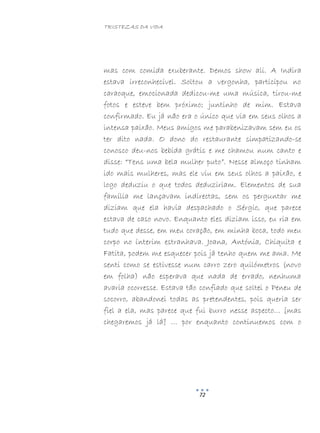 TRISTEZAS DA VIDA
72
mas com comida exuberante. Demos show ali. A Indira
estava irreconhecível. Soltou a vergonha, participou no
caraoque, emocionada dedicou-me uma música, tirou-me
fotos e esteve bem próximo; juntinho de mim. Estava
confirmado. Eu já não era o único que via em seus olhos a
intensa paixão. Meus amigos me parabenizavam sem eu os
ter dito nada. O dono do restaurante simpatizando-se
conosco deu-nos bebida grátis e me chamou num canto e
disse: “Tens uma bela mulher puto”. Nesse almoço tinham
ido mais mulheres, mas ele viu em seus olhos a paixão, e
logo deduziu o que todos deduziriam. Elementos de sua
família me lançavam indirectas, sem os perguntar me
diziam que ela havia despachado o Sérgio, que parece
estava de caso novo. Enquanto eles diziam isso, eu ria em
tudo que desse, em meu coração, em minha boca, todo meu
corpo no ínterim estranhava. Joana, Antónia, Chiquita e
Fatita, podem me esquecer pois já tenho quem me ama. Me
senti como se estivesse num carro zero quilómetros (novo
em folha) não esperava que nada de errado, nenhuma
avaria ocorresse. Estava tão confiado que soltei o Peneu de
socorro, abandonei todas as pretendentes, pois queria ser
fiel a ela, mas parece que fui burro nesse aspecto… [mas
chegaremos já lá] … por enquanto continuemos com o
 