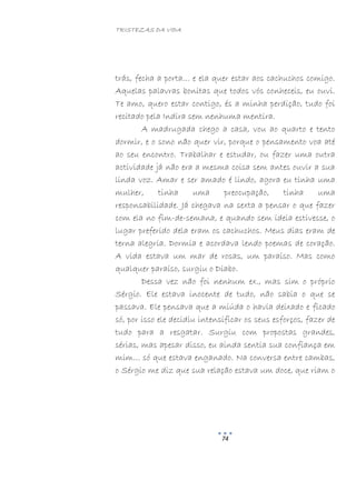 TRISTEZAS DA VIDA
74
trás, fecha a porta… e ela quer estar aos cachuchos comigo.
Aquelas palavras bonitas que todos vós conheceis, eu ouvi.
Te amo, quero estar contigo, és a minha perdição, tudo foi
recitado pela Indira sem nenhuma mentira.
A madrugada chego a casa, vou ao quarto e tento
dormir, e o sono não quer vir, porque o pensamento voa até
ao seu encontro. Trabalhar e estudar, ou fazer uma outra
actividade já não era a mesma coisa sem antes ouvir a sua
linda voz. Amar e ser amado é lindo, agora eu tinha uma
mulher, tinha uma preocupação, tinha uma
responsabilidade. Já chegava na sexta a pensar o que fazer
com ela no fim-de-semana, e quando sem ideia estivesse, o
lugar preferido dela eram os cachuchos. Meus dias eram de
terna alegria. Dormia e acordava lendo poemas de coração.
A vida estava um mar de rosas, um paraíso. Mas como
qualquer paraíso, surgiu o Diabo.
Dessa vez não foi nenhum ex., mas sim o próprio
Sérgio. Ele estava inocente de tudo, não sabia o que se
passava. Ele pensava que a miúda o havia deixado e ficado
só, por isso ele decidiu intensificar os seus esforços, fazer de
tudo para a resgatar. Surgiu com propostas grandes,
sérias, mas apesar disso, eu ainda sentia sua confiança em
mim… só que estava enganado. Na conversa entre cambas,
o Sérgio me diz que sua relação estava um doce, que riam o
 