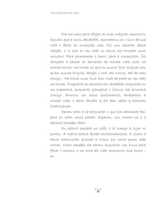 TRISTEZAS DA VIDA
76
Ela me usou para afogar as suas mágoas, encontrou
alguém que a ouviu desabafar, que aceitou ler o livro de sua
vida e fazer as correcções nele. Fiz um rescaldo dessa
relação, e vi que ao seu lado eu havia me tornado num
monstro. Para permanecer o amor, para a conquistar, fui
obrigado a passar as barreiras da minha vida, pisei na
minha moral, me tornei no que eu nunca fora, briguei com
quem nunca briguei, desejei o mal dos outros, até de meu
amigo... Me tornei num fura olho, tudo de podre ao seu lado
me tornei. Enquanto eu pensava em seriedade, enquanto eu
me preparava, enquanto planejava o futuro, ela brincava
comigo. Brincou cm meus sentimentos, atrapalhou a
minha vida, e abriu feridas q ela bem sabia q estavam
cicatrizando.
Devem estar a se perguntar o que ela realmente fez,
para eu estar nesse estado. Esperem, vou contar-vos e a
deixarei também falar.
Eu estava sentado no sofá, e lá começo a ligar os
pontos. A Indira estava ferida emocionalmente. O zinho a
havia machucado quando a trocou por outra quem sabe
outras. Como remédio ela tentou encontrar um burro para
fazer o mesmo, e na sorte da vida, encontrou esse burro –
eu.
 