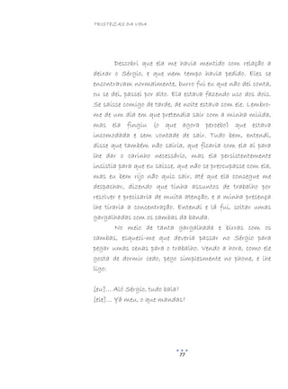 TRISTEZAS DA VIDA
77
Descobri que ela me havia mentido com relação a
deixar o Sérgio, e que nem tempo havia pedido. Eles se
encontravam normalmente, burro fui eu que não dei conta,
ou se dei, passei por alto. Ela estava fazendo uso dos dois.
Se saísse comigo de tarde, de noite estava com ele. Lembro-
me de um dia em que pretendia sair com a minha miúda,
mas ela fingiu (o que agora percebo) que estava
incomodada e sem vontade de sair. Tudo bem, entendi,
disse que também não sairia, que ficaria com ela aí para
lhe dar o carinho necessário, mas ela persistentemente
insistia para que eu saísse, que não se preocupasse com ela,
mas eu bem rijo não quis sair, até que ela consegue me
despachar, dizendo que tinha assuntos de trabalho por
resolver e precisaria de muita atenção, e a minha presença
lhe tiraria a concentração. Entendi e lá fui, soltar umas
gargalhadas com os cambas da banda.
No meio de tanta gargalhada e birras com os
cambas, esqueci-me que deveria passar no Sérgio para
pegar umas cenas para o trabalho. Vendo a hora, como ele
gosta de dormir cedo, pego simplesmente no phone, e lhe
ligo:
[eu]… Aló Sérgio, tudo bala?
[ele]… Yá meu, o que mandas?
 