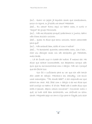 TRISTEZAS DA VIDA
78
[eu]… Quero vir pegar já aquelas cenas que combinamos,
posso vir agora, ou já estás na cama? Hahahah
[ele]… Eu cama? Estou aqui no teatro man, a curtir a
“Sogra” do grupo Horizonte.
[eu]… Não me dissestes porquê, poderíamos ir juntos, teatro
não é bom assistir sozinho.
[ele]… quem te disse que estou sozinho, tenho namorada
para quê?
[eu]… Não entendi bem, estás aí com a Indira?
[ele]… Te apresentei quantas namoradas man, sim é ela…
olha vou desligar esses wis são estúpidos yá. Hahahah,
mais tarde.
… Lá do fundo ouço a risada da Indira. É mesmo ela. Me
disse que estava incomodada, me despachou porque não
quis que eu me encontrasse com o Sérgio. Não sei o porquê
que ela fazia isso.
Isso foi o suficiente para eu ver que ela não havia
dito nada ao Sérgio. Manteve-o em standby. Lhe envio
uma mensagem: “Tás aonde bebé?”, e ela responde-me que
estava em casa. Aié, falei com o Sérgio e ele me disse que
está contigo no teatro. E lá ela: “Bebé não é nada disso que
estás a pensar, depois vamos conversar”. Conversar mais o
quê, se tudo está bem esclarecido, um chifrudo eu estou
sendo. Magoado pego no carro e ligo para a Cleyde, pois essa
 