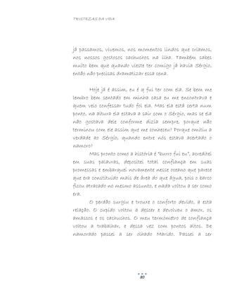 TRISTEZAS DA VIDA
80
já passamos, vivemos, nos momentos lindos que criamos,
nos nossos gostosos cachuchos na ilha. Também sabes
muito bem que quando vieste ter comigo já havia Sérgio,
então não precisas dramatizar essa cena.
Hoje já é assim, eu é q fui ter com ela. Se bem me
lembro bem sentado em minha casa eu me encontrava e
quem veio confessar tudo foi ela. Mas ela está certa num
ponto, na altura ela estava a sair com o Sérgio, mas se ela
não gostava dele conforme dizia sempre, porque não
terminou com ele assim que me conheceu? Porque omitiu a
verdade ao Sérgio, quando entre nós estava acertado o
namoro?
Mas pronto como a história é “burro fui eu”, acreditei
em suas palavras, depositei total confiança em suas
promessas e embarquei novamente nesse oceano que parece
que era constituído mais de área do que água, pois o barco
ficou atracado no mesmo assunto, e nada voltou a ser como
era.
O perdão surgiu e trouxe o conforto devido, a esta
relação. O cupido voltou a descer e devolveu o amor, os
amassos e os cachuchos. O meu termómetro de confiança
voltou a trabalhar, e dessa vez com pontos altos. De
namorado passei a ser olhado Marido. Passei a ser
 