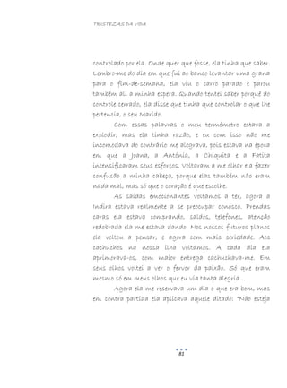 TRISTEZAS DA VIDA
81
controlado por ela. Onde quer que fosse, ela tinha que saber.
Lembro-me do dia em que fui ao banco levantar uma grana
para o fim-de-semana, ela viu o carro parado e parou
também ali a minha espera. Quando tentei saber porquê do
controle cerrado, ela disse que tinha que controlar o que lhe
pertencia, o seu Marido.
Com essas palavras o meu termómetro estava a
explodir, mas ela tinha razão, e eu com isso não me
incomodava do contrário me alegrava, pois estava na época
em que a Joana, a Antónia, a Chiquita e a Fatita
intensificaram seus esforços. Voltaram a me olhar e a fazer
confusão a minha cabeça, porque elas também não eram
nada mal, mas só que o coração é que escolhe.
As saídas emocionantes voltamos a ter, agora a
Indira estava realmente a se preocupar conosco. Prendas
caras ela estava comprando, saldos, telefones, atenção
redobrada ela me estava dando. Nos nossos futuros planos
ela voltou a pensar, e agora com mais seriedade. Aos
cachuchos na nossa ilha voltamos. A cada dia ela
aprimorava-os, com maior entrega cachuchava-me. Em
seus olhos voltei a ver o fervor da paixão. Só que eram
mesmo só em meus olhos que eu via tanta alegria…
Agora ela me reservava um dia o que era bom, mas
em contra partida ela aplicava aquele ditado: “Não esteja
 